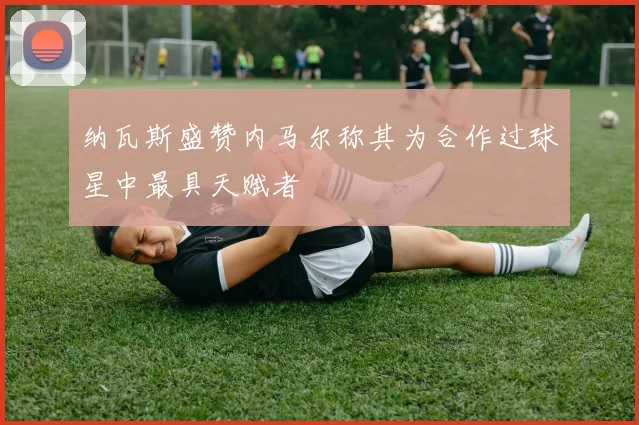 纳瓦斯盛赞内马尔称其为合作过球星中最具天赋者