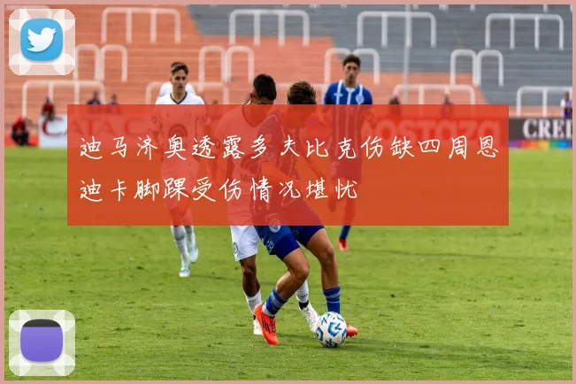 迪马济奥透露多夫比克伤缺四周恩迪卡脚踝受伤情况堪忧