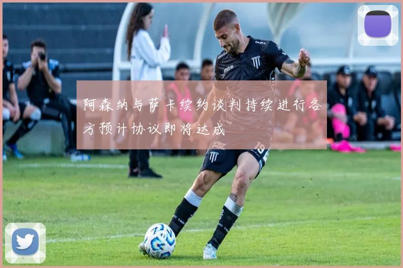 阿森纳与萨卡续约谈判持续进行各方预计协议即将达成