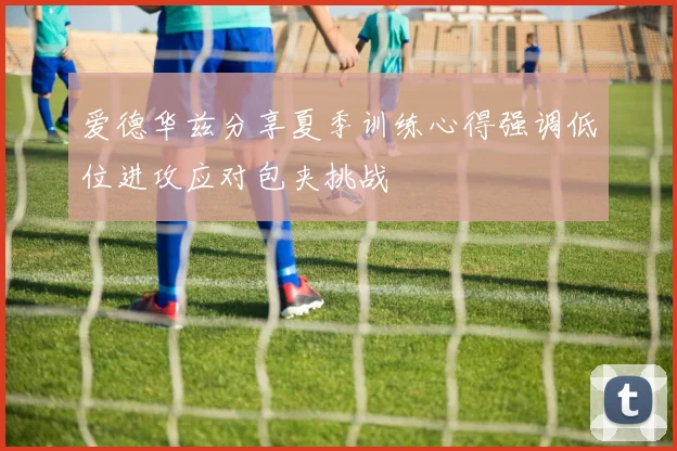 爱德华兹分享夏季训练心得强调低位进攻应对包夹挑战
