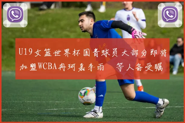 U19女篮世界杯国青球员大部分即将加盟WCBA冉珂嘉李雨汧等人备受瞩目