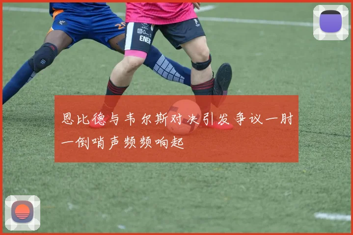 恩比德与韦尔斯对决引发争议一肘一倒哨声频频响起