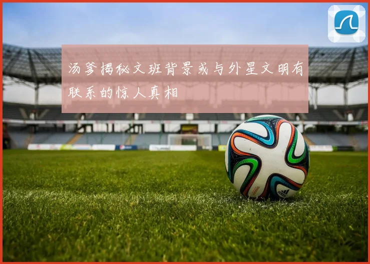汤爹揭秘文班背景或与外星文明有联系的惊人真相