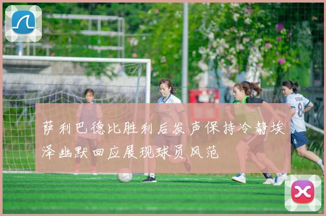 萨利巴德比胜利后发声保持冷静埃泽幽默回应展现球员风范
