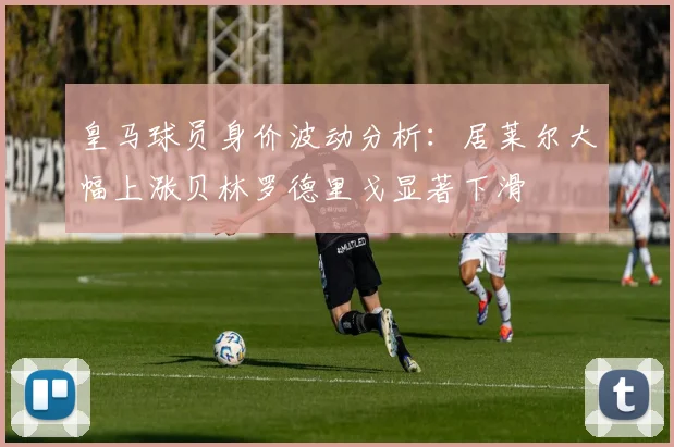 皇马球员身价波动分析：居莱尔大幅上涨贝林罗德里戈显著下滑