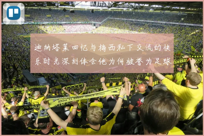迪纳塔莱回忆与梅西私下交流的快乐时光深刻体会他为何被誉为足球历史最佳