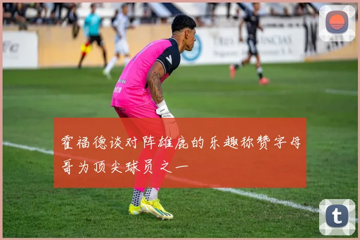 霍福德谈对阵雄鹿的乐趣称赞字母哥为顶尖球员之一