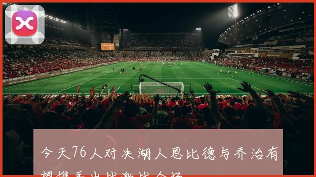 今天76人对决湖人恩比德与乔治有望携手出战激战全场