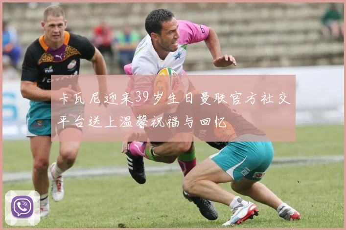 卡瓦尼迎来39岁生日曼联官方社交平台送上温馨祝福与回忆