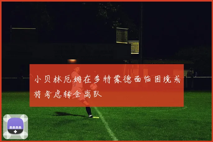小贝林厄姆在多特蒙德面临困境或将考虑转会离队