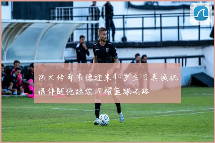 热火传奇韦德迎来44岁生日真诚祝福伴随他继续闪耀篮球之路