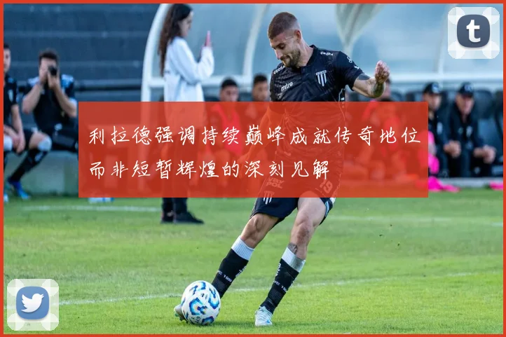 利拉德强调持续巅峰成就传奇地位而非短暂辉煌的深刻见解