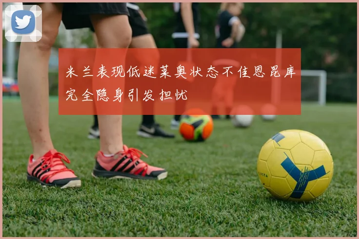 米兰表现低迷莱奥状态不佳恩昆库完全隐身引发担忧