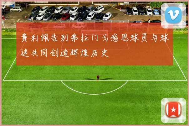 费利佩告别弗拉门戈感恩球员与球迷共同创造辉煌历史