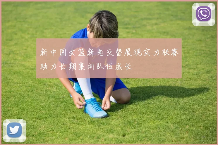 新中国女篮新老交替展现实力联赛助力长期集训队伍成长