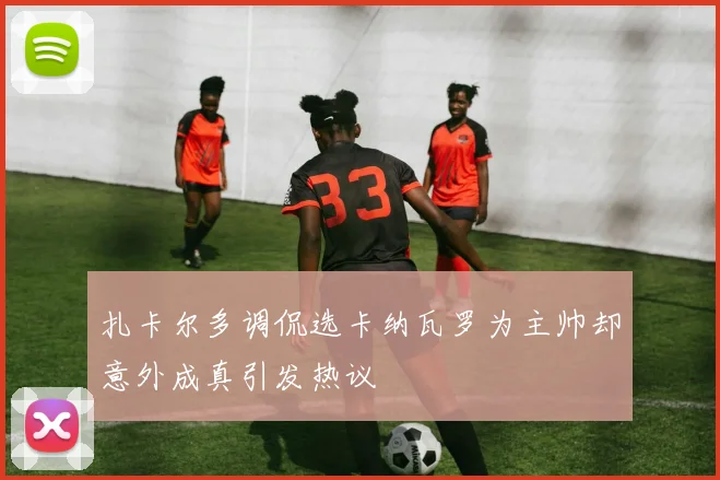 扎卡尔多调侃选卡纳瓦罗为主帅却意外成真引发热议