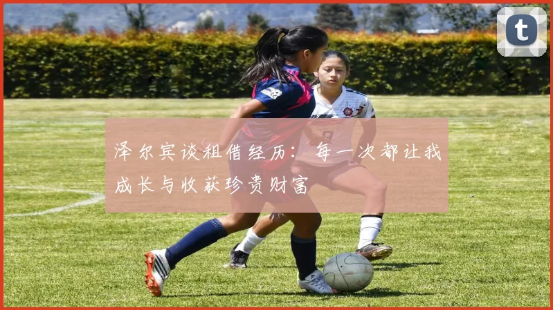 泽尔宾谈租借经历：每一次都让我成长与收获珍贵财富