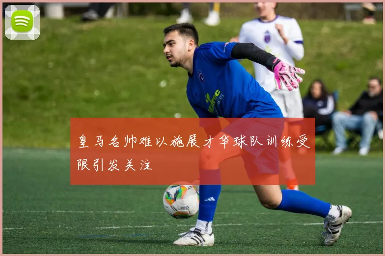 皇马名帅难以施展才华球队训练受限引发关注