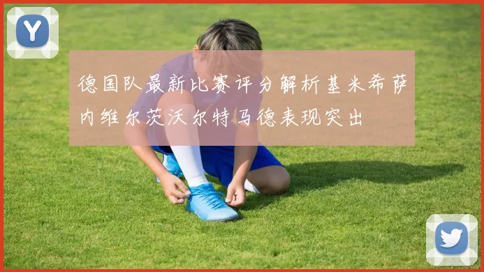 德国队最新比赛评分解析基米希萨内维尔茨沃尔特马德表现突出