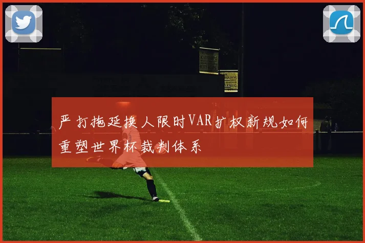 严打拖延换人限时VAR扩权新规如何重塑世界杯裁判体系