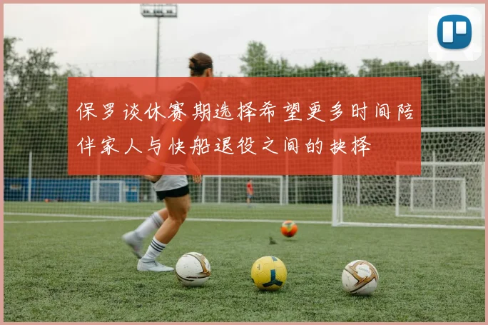 保罗谈休赛期选择希望更多时间陪伴家人与快船退役之间的抉择